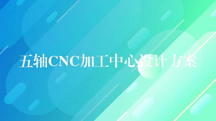 五轴CNC加工中心设计方案