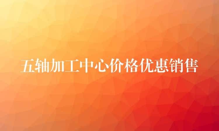 五轴加工中心价格优惠销售 五轴加工中心价格优惠销售